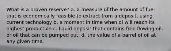 What is a proven reserve? a. a measure of the amount of fuel that is economically feasible to extract from a deposit, using current technology b. a moment in time when oi will reach its highest production c. liquid deposit that contains free flowing oil, or oil that can be pumped out. d. the value of a barrel of oil at any given time.