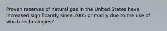 Proven reserves of natural gas in the United States have increased significantly since 2005 primarily due to the use of which technologies?