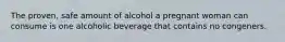 The proven, safe amount of alcohol a pregnant woman can consume is one alcoholic beverage that contains no congeners.