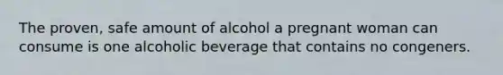 The proven, safe amount of alcohol a pregnant woman can consume is one alcoholic beverage that contains no congeners.