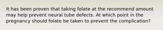 It has been proven that taking folate at the recommend amount may help prevent neural tube defects. At which point in the pregnancy should folate be taken to prevent the complication?