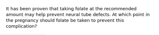 It has been proven that taking folate at the recommended amount may help prevent neural tube defects. At which point in the pregnancy should folate be taken to prevent this complication?