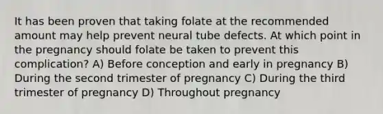 It has been proven that taking folate at the recommended amount may help prevent neural tube defects. At which point in the pregnancy should folate be taken to prevent this complication? A) Before conception and early in pregnancy B) During the second trimester of pregnancy C) During the third trimester of pregnancy D) Throughout pregnancy