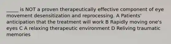 _____ is NOT a proven therapeutically effective component of eye movement desensitization and reprocessing. A Patients' anticipation that the treatment will work B Rapidly moving one's eyes C A relaxing therapeutic environment D Reliving traumatic memories