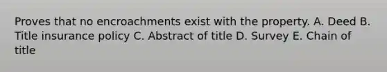 Proves that no encroachments exist with the property. A. Deed B. Title insurance policy C. Abstract of title D. Survey E. Chain of title