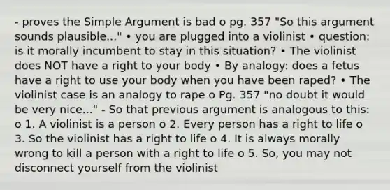 - proves the Simple Argument is bad o pg. 357 "So this argument sounds plausible..." • you are plugged into a violinist • question: is it morally incumbent to stay in this situation? • The violinist does NOT have a right to your body • By analogy: does a fetus have a right to use your body when you have been raped? • The violinist case is an analogy to rape o Pg. 357 "no doubt it would be very nice..." - So that previous argument is analogous to this: o 1. A violinist is a person o 2. Every person has a right to life o 3. So the violinist has a right to life o 4. It is always morally wrong to kill a person with a right to life o 5. So, you may not disconnect yourself from the violinist