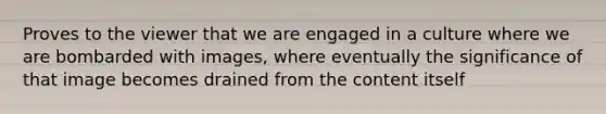 Proves to the viewer that we are engaged in a culture where we are bombarded with images, where eventually the significance of that image becomes drained from the content itself