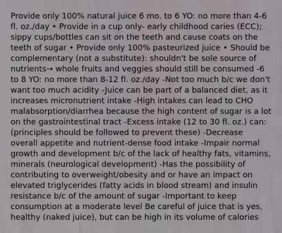 Provide only 100% natural juice 6 mo. to 6 YO: no <a href='https://www.questionai.com/knowledge/keWHlEPx42-more-than' class='anchor-knowledge'>more than</a> 4-6 fl. oz./day • Provide in a cup only- early childhood caries (ECC); sippy cups/bottles can sit on the teeth and cause coats on the teeth of sugar • Provide only 100% pasteurized juice • Should be complementary (not a substitute): shouldn't be sole source of nutrients→ whole fruits and veggies should still be consumed -6 to 8 YO: no more than 8-12 fl. oz./day -Not too much b/c we don't want too much acidity -Juice can be part of a balanced diet, as it increases micronutrient intake -High intakes can lead to CHO malabsorption/diarrhea because the high content of sugar is a lot on the gastrointestinal tract -Excess intake (12 to 30 fl. oz.) can: (principles should be followed to prevent these) -Decrease overall appetite and nutrient-dense food intake -Impair normal <a href='https://www.questionai.com/knowledge/kde2iCObwW-growth-and-development' class='anchor-knowledge'>growth and development</a> b/c of the lack of healthy fats, vitamins, minerals (neurological development) -Has the possibility of contributing to overweight/obesity and or have an impact on elevated triglycerides (fatty acids in blood stream) and insulin resistance b/c of the amount of sugar -Important to keep consumption at a moderate level Be careful of juice that is yes, healthy (naked juice), but can be high in its volume of calories