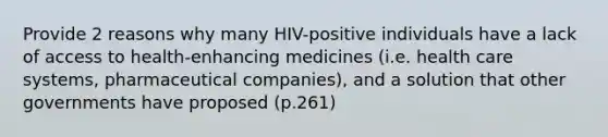 Provide 2 reasons why many HIV-positive individuals have a lack of access to health-enhancing medicines (i.e. health care systems, pharmaceutical companies), and a solution that other governments have proposed (p.261)