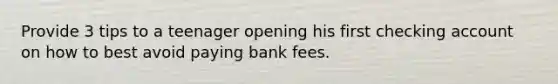 Provide 3 tips to a teenager opening his first checking account on how to best avoid paying bank fees.