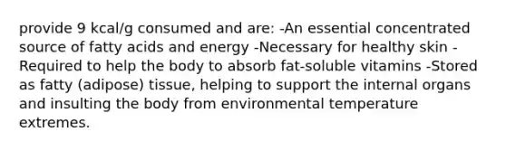 provide 9 kcal/g consumed and are: -An essential concentrated source of fatty acids and energy -Necessary for healthy skin -Required to help the body to absorb fat-soluble vitamins -Stored as fatty (adipose) tissue, helping to support the internal organs and insulting the body from environmental temperature extremes.