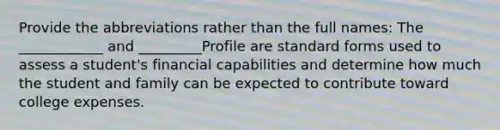 Provide the abbreviations rather than the full names: The ____________ and _________Profile are standard forms used to assess a student's financial capabilities and determine how much the student and family can be expected to contribute toward college expenses.