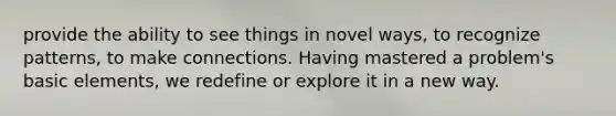 provide the ability to see things in novel ways, to recognize patterns, to make connections. Having mastered a problem's basic elements, we redefine or explore it in a new way.