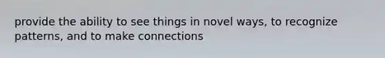 provide the ability to see things in novel ways, to recognize patterns, and to make connections