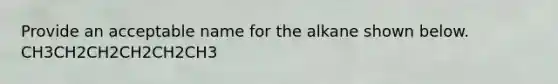 Provide an acceptable name for the alkane shown below. CH3CH2CH2CH2CH2CH3