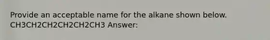 Provide an acceptable name for the alkane shown below. CH3CH2CH2CH2CH2CH3 Answer: