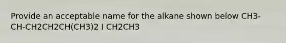 Provide an acceptable name for the alkane shown below CH3-CH-CH2CH2CH(CH3)2 I CH2CH3