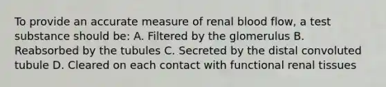 To provide an accurate measure of renal blood flow, a test substance should be: A. Filtered by the glomerulus B. Reabsorbed by the tubules C. Secreted by the distal convoluted tubule D. Cleared on each contact with functional renal tissues