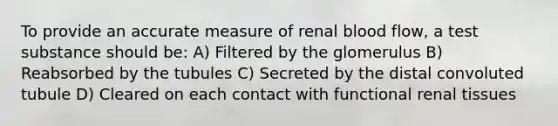 To provide an accurate measure of renal blood flow, a test substance should be: A) Filtered by the glomerulus B) Reabsorbed by the tubules C) Secreted by the distal convoluted tubule D) Cleared on each contact with functional renal tissues