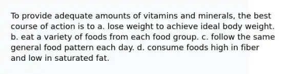 To provide adequate amounts of vitamins and minerals, the best course of action is to a. lose weight to achieve ideal body weight. b. eat a variety of foods from each food group. c. follow the same general food pattern each day. d. consume foods high in fiber and low in saturated fat.