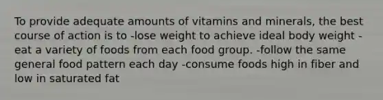 To provide adequate amounts of vitamins and minerals, the best course of action is to -lose weight to achieve ideal body weight -eat a variety of foods from each food group. -follow the same general food pattern each day -consume foods high in fiber and low in saturated fat