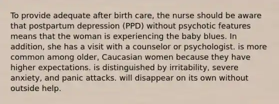 To provide adequate after birth care, the nurse should be aware that postpartum depression (PPD) without psychotic features means that the woman is experiencing the baby blues. In addition, she has a visit with a counselor or psychologist. is more common among older, Caucasian women because they have higher expectations. is distinguished by irritability, severe anxiety, and panic attacks. will disappear on its own without outside help.