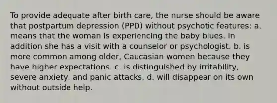 To provide adequate after birth care, the nurse should be aware that postpartum depression (PPD) without psychotic features: a. means that the woman is experiencing the baby blues. In addition she has a visit with a counselor or psychologist. b. is more common among older, Caucasian women because they have higher expectations. c. is distinguished by irritability, severe anxiety, and panic attacks. d. will disappear on its own without outside help.