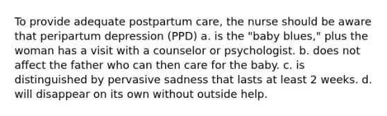 To provide adequate postpartum care, the nurse should be aware that peripartum depression (PPD) a. is the "baby blues," plus the woman has a visit with a counselor or psychologist. b. does not affect the father who can then care for the baby. c. is distinguished by pervasive sadness that lasts at least 2 weeks. d. will disappear on its own without outside help.