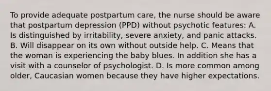 To provide adequate postpartum care, the nurse should be aware that postpartum depression (PPD) without psychotic features: A. Is distinguished by irritability, severe anxiety, and panic attacks. B. Will disappear on its own without outside help. C. Means that the woman is experiencing the baby blues. In addition she has a visit with a counselor of psychologist. D. Is more common among older, Caucasian women because they have higher expectations.