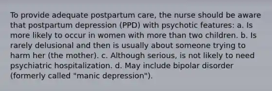 To provide adequate postpartum care, the nurse should be aware that postpartum depression (PPD) with psychotic features: a. Is more likely to occur in women with more than two children. b. Is rarely delusional and then is usually about someone trying to harm her (the mother). c. Although serious, is not likely to need psychiatric hospitalization. d. May include bipolar disorder (formerly called "manic depression").