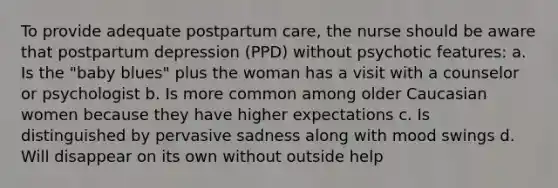 To provide adequate postpartum care, the nurse should be aware that postpartum depression (PPD) without psychotic features: a. Is the "baby blues" plus the woman has a visit with a counselor or psychologist b. Is more common among older Caucasian women because they have higher expectations c. Is distinguished by pervasive sadness along with mood swings d. Will disappear on its own without outside help