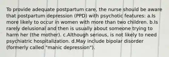 To provide adequate postpartum care, the nurse should be aware that postpartum depression (PPD) with psychotic features: a.Is more likely to occur in women with <a href='https://www.questionai.com/knowledge/keWHlEPx42-more-than' class='anchor-knowledge'>more than</a> two children. b.Is rarely delusional and then is usually about someone trying to harm her (the mother). c.Although serious, is not likely to need psychiatric hospitalization. d.May include bipolar disorder (formerly called "manic depression").