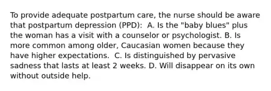 To provide adequate postpartum care, the nurse should be aware that postpartum depression (PPD):​ ​ A. Is the "baby blues" plus the woman has a visit with a counselor or psychologist.​ B. Is more common among older, Caucasian women because they have higher expectations. ​ C. Is distinguished by pervasive sadness that lasts at least 2 weeks.​ D. Will disappear on its own without outside help.