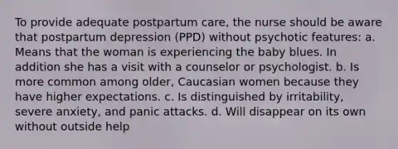 To provide adequate postpartum care, the nurse should be aware that postpartum depression (PPD) without psychotic features: a. Means that the woman is experiencing the baby blues. In addition she has a visit with a counselor or psychologist. b. Is more common among older, Caucasian women because they have higher expectations. c. Is distinguished by irritability, severe anxiety, and panic attacks. d. Will disappear on its own without outside help