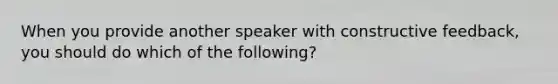 When you provide another speaker with constructive feedback, you should do which of the following?