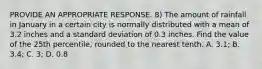 PROVIDE AN APPROPRIATE RESPONSE. 8) The amount of rainfall in January in a certain city is normally distributed with a mean of 3.2 inches and a standard deviation of 0.3 inches. Find the value of the 25th percentile, rounded to the nearest tenth. A. 3.1; B. 3.4; C. 3; D. 0.8