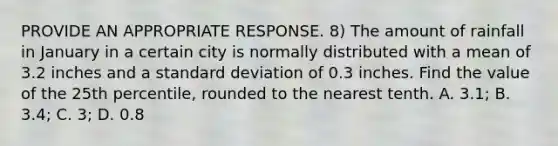 PROVIDE AN APPROPRIATE RESPONSE. 8) The amount of rainfall in January in a certain city is normally distributed with a mean of 3.2 inches and a standard deviation of 0.3 inches. Find the value of the 25th percentile, rounded to the nearest tenth. A. 3.1; B. 3.4; C. 3; D. 0.8