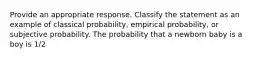 Provide an appropriate response. Classify the statement as an example of classical probability, empirical probability, or subjective probability. The probability that a newborn baby is a boy is 1/2