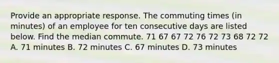 Provide an appropriate response. The commuting times (in minutes) of an employee for ten consecutive days are listed below. Find the median commute. 71 67 67 72 76 72 73 68 72 72 A. 71 minutes B. 72 minutes C. 67 minutes D. 73 minutes