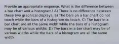 Provide an appropriate response. What is the difference between a bar chart and a histogram? A) There is no difference between these two graphical displays. B) The bars on a bar chart do not touch while the bars of a histogram do touch. C) The bars in a bar chart are all the same width while the bars of a histogram may be of various widths. D) The bars in a bar chart may be of various widths while the bars of a histogram are all the same width.