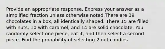 Provide an appropriate response. Express your answer as a simplified fraction unless otherwise noted.There are 39 chocolates in a box, all identically shaped. There 15 are filled with nuts, 10 with caramel, and 14 are solid chocolate. You randomly select one piece, eat it, and then select a second piece. Find the probability of selecting 2 nut candies