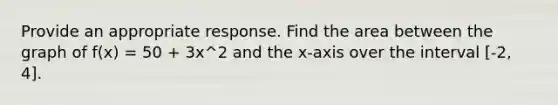 Provide an appropriate response. Find the area between the graph of f(x) = 50 + 3x^2 and the x-axis over the interval [-2, 4].