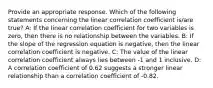 Provide an appropriate response. Which of the following statements concerning the linear correlation coefficient is/are true? A: If the linear correlation coefficient for two variables is zero, then there is no relationship between the variables. B: If the slope of the regression equation is negative, then the linear correlation coefficient is negative. C: The value of the linear correlation coefficient always lies between -1 and 1 inclusive. D: A correlation coefficient of 0.62 suggests a stronger linear relationship than a correlation coefficient of -0.82.