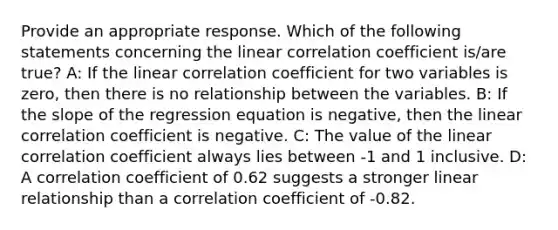 Provide an appropriate response. Which of the following statements concerning the linear correlation coefficient is/are true? A: If the linear correlation coefficient for two variables is zero, then there is no relationship between the variables. B: If the slope of the regression equation is negative, then the linear correlation coefficient is negative. C: The value of the linear correlation coefficient always lies between -1 and 1 inclusive. D: A correlation coefficient of 0.62 suggests a stronger linear relationship than a correlation coefficient of -0.82.