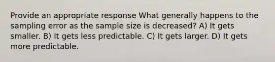 Provide an appropriate response What generally happens to the sampling error as the sample size is decreased? A) It gets smaller. B) It gets less predictable. C) It gets larger. D) It gets more predictable.