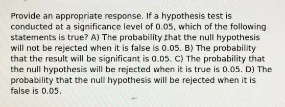 Provide an appropriate response. If a hypothesis test is conducted at a significance level of 0.05, which of the following statements is true? A) The probability that the null hypothesis will not be rejected when it is false is 0.05. B) The probability that the result will be significant is 0.05. C) The probability that the null hypothesis will be rejected when it is true is 0.05. D) The probability that the null hypothesis will be rejected when it is false is 0.05.