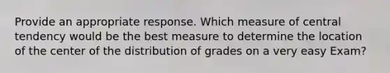 Provide an appropriate response. Which measure of central tendency would be the best measure to determine the location of the center of the distribution of grades on a very easy Exam?