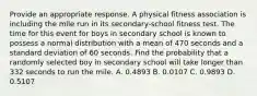 Provide an appropriate response. A physical fitness association is including the mile run in its secondary-school fitness test. The time for this event for boys in secondary school is known to possess a normal distribution with a mean of 470 seconds and a standard deviation of 60 seconds. Find the probability that a randomly selected boy in secondary school will take longer than 332 seconds to run the mile. A. 0.4893 B. 0.0107 C. 0.9893 D. 0.5107