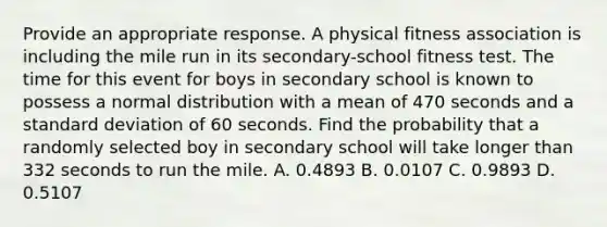 Provide an appropriate response. A physical fitness association is including the mile run in its secondary-school fitness test. The time for this event for boys in secondary school is known to possess a normal distribution with a mean of 470 seconds and a standard deviation of 60 seconds. Find the probability that a randomly selected boy in secondary school will take longer than 332 seconds to run the mile. A. 0.4893 B. 0.0107 C. 0.9893 D. 0.5107