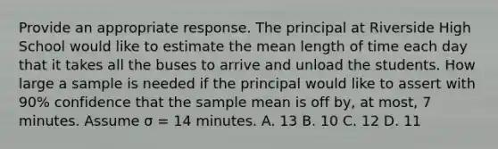 Provide an appropriate response. The principal at Riverside High School would like to estimate the mean length of time each day that it takes all the buses to arrive and unload the students. How large a sample is needed if the principal would like to assert with 90% confidence that the sample mean is off by, at most, 7 minutes. Assume σ = 14 minutes. A. 13 B. 10 C. 12 D. 11